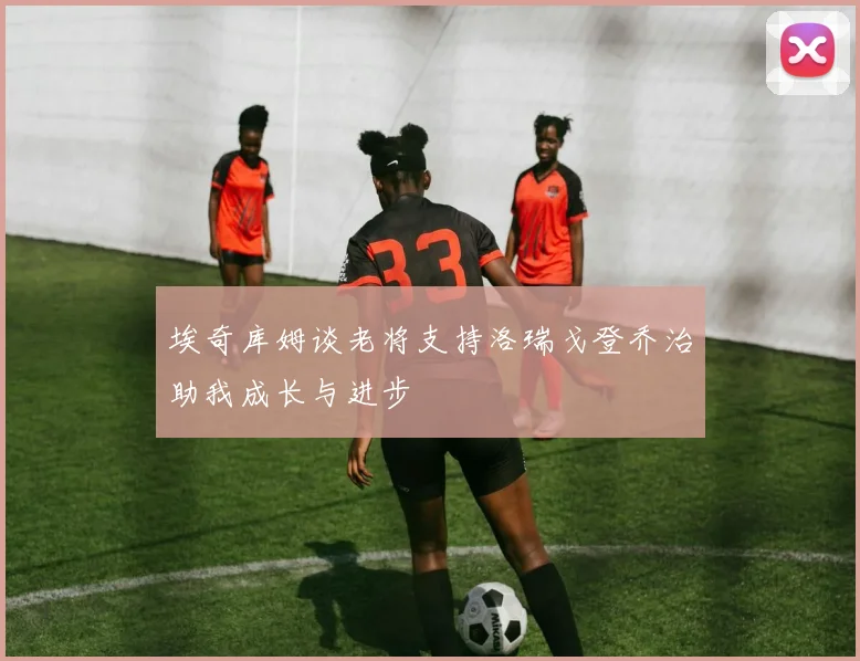 埃奇库姆谈老将支持洛瑞戈登乔治助我成长与进步