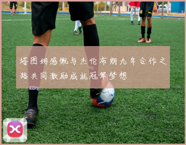 塔图姆感慨与杰伦布朗九年合作之路共同激励成就冠军梦想