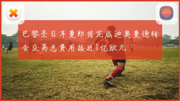 巴黎圣日耳曼即将完成迪奥曼德转会交易总费用接近1亿欧元
