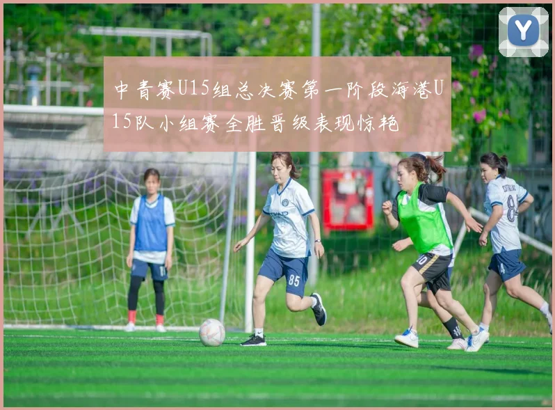 中青赛U15组总决赛第一阶段海港U15队小组赛全胜晋级表现惊艳