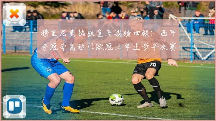 穆里尼奥执教皇马战绩回顾：西甲夺冠率高达71欧冠三年止步半决赛