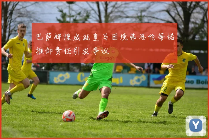 巴萨辉煌成就皇马困境弗洛伦蒂诺推卸责任引发争议