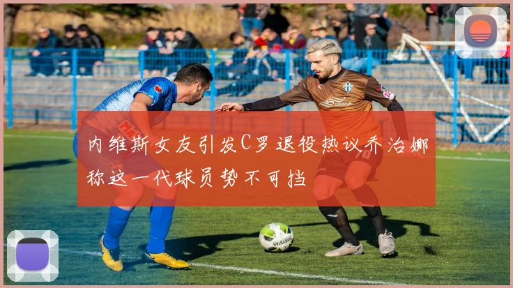 内维斯女友引发C罗退役热议乔治娜称这一代球员势不可挡