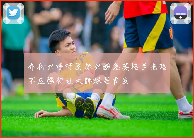 乔科尔呼吁图赫尔避免英格兰老路不应强行让大牌球星首发