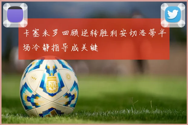 卡塞米罗回顾逆转胜利安切洛蒂半场冷静指导成关键