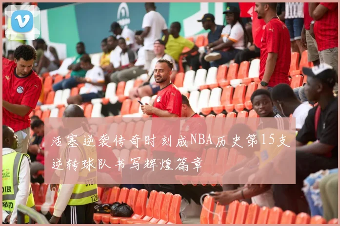 活塞逆袭传奇时刻成NBA历史第15支逆转球队书写辉煌篇章