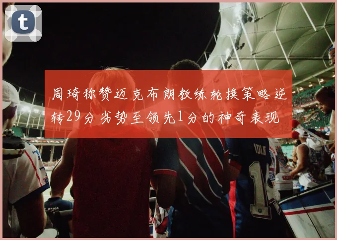 周琦称赞迈克布朗教练轮换策略逆转29分劣势至领先1分的神奇表现
