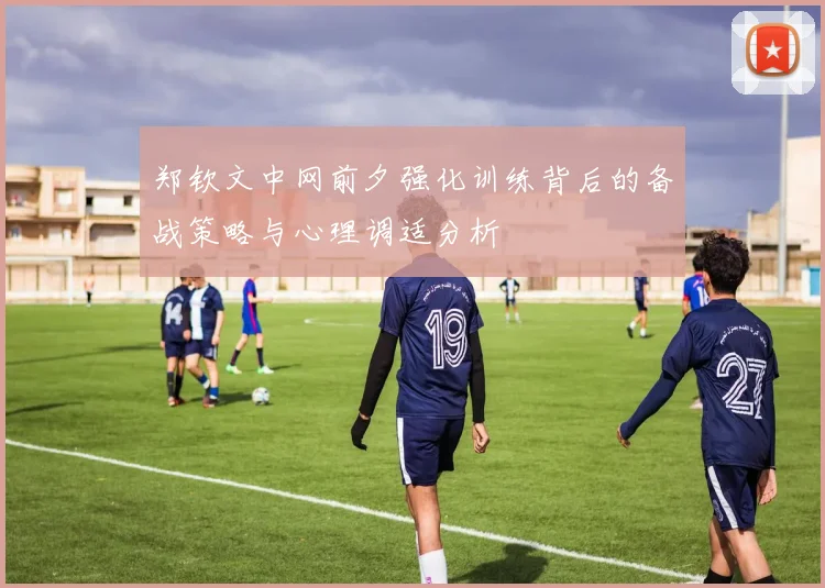 郑钦文中网前夕强化训练背后的备战策略与心理调适分析