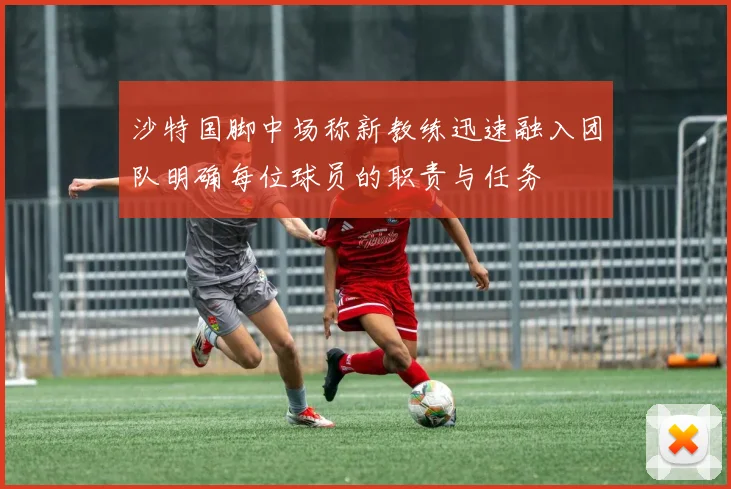 沙特国脚中场称新教练迅速融入团队明确每位球员的职责与任务