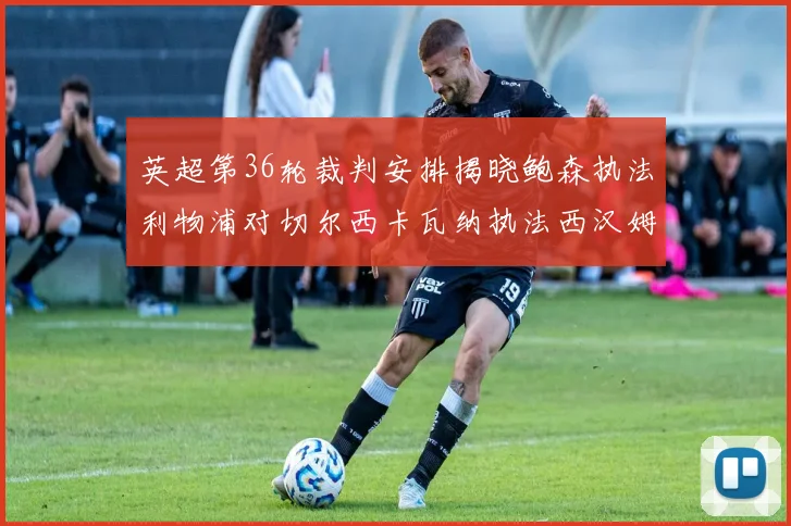 英超第36轮裁判安排揭晓鲍森执法利物浦对切尔西卡瓦纳执法西汉姆对阿森纳