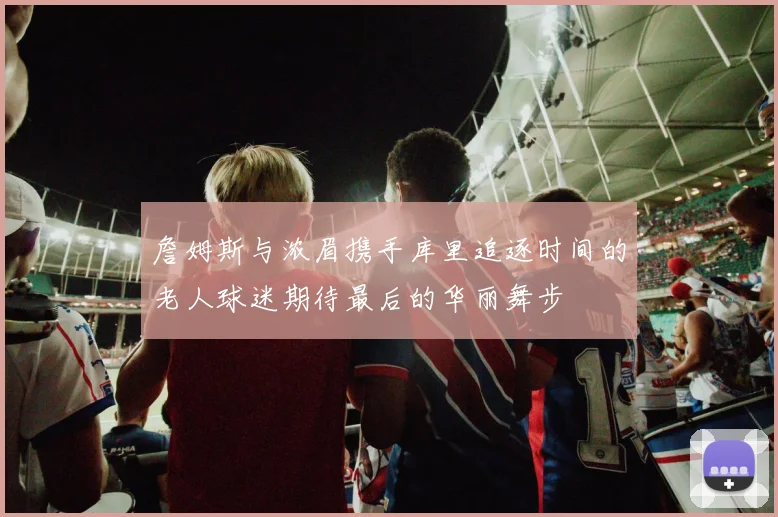 詹姆斯与浓眉携手库里追逐时间的老人球迷期待最后的华丽舞步