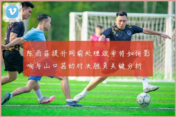 陈雨菲提升网前处理效率将如何影响与山口茜的对决胜负关键分析