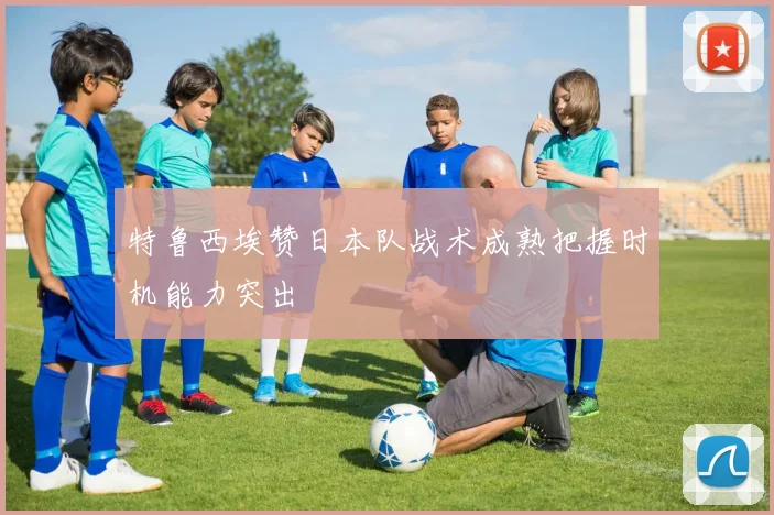 特鲁西埃赞日本队战术成熟把握时机能力突出