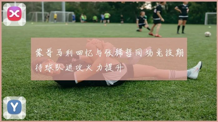 蒙哥马利回忆与张稀哲同场竞技期待球队进攻火力提升