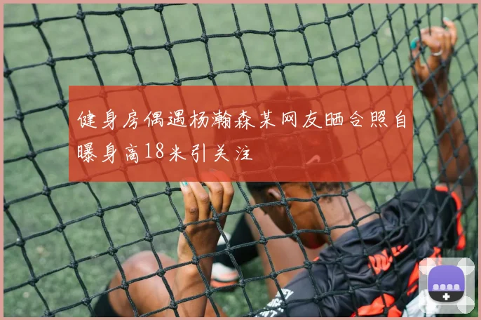 健身房偶遇杨瀚森某网友晒合照自曝身高18米引关注