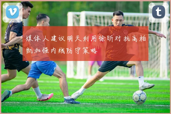 媒体人建议明天利用徐昕对抗高柏凯加强内线防守策略