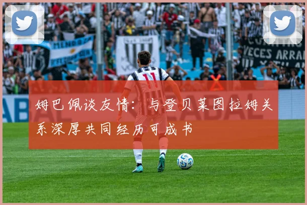姆巴佩谈友情：与登贝莱图拉姆关系深厚共同经历可成书