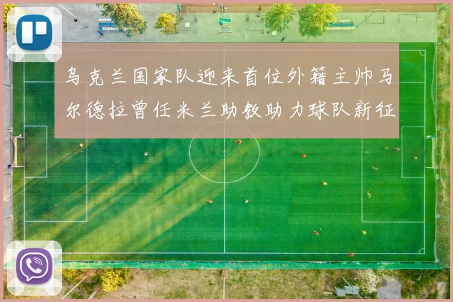 乌克兰国家队迎来首位外籍主帅马尔德拉曾任米兰助教助力球队新征程