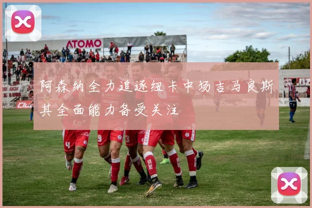 阿森纳全力追逐纽卡中场吉马良斯其全面能力备受关注