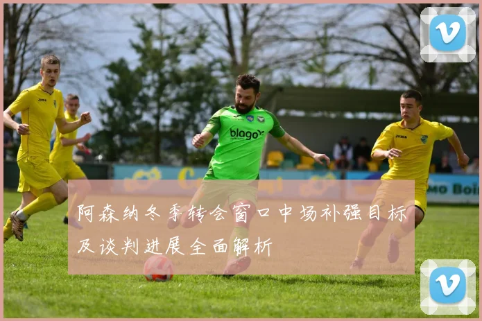 阿森纳冬季转会窗口中场补强目标及谈判进展全面解析