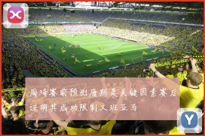 周琦赛前预测唐斯是关键因素赛后证明其成功限制文班亚马