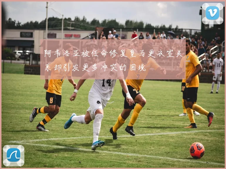 阿韦洛亚被任命修复皇马更衣室关系却引发更多冲突的困境