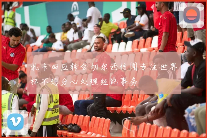 扎卡回应转会切尔西传闻专注世界杯不想分心处理经纪事务