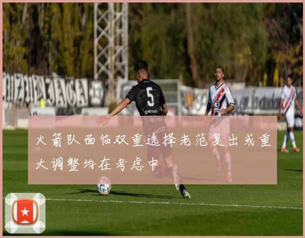 火箭队面临双重选择老范复出或重大调整均在考虑中