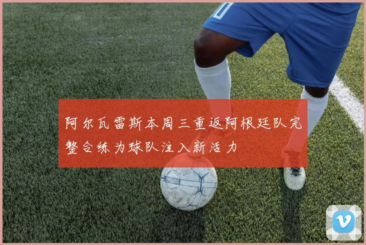 阿尔瓦雷斯本周三重返阿根廷队完整合练为球队注入新活力