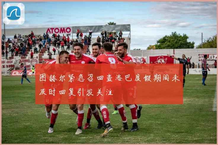 图赫尔紧急召回查洛巴度假期间未及时回复引发关注