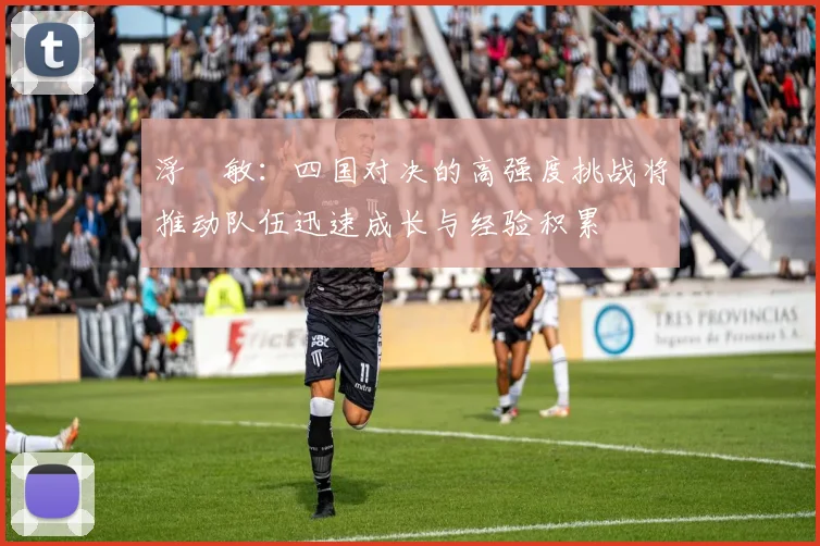 浮嶋敏：四国对决的高强度挑战将推动队伍迅速成长与经验积累