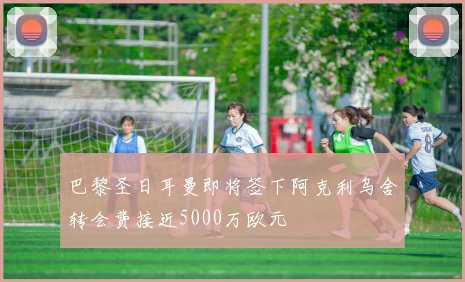 巴黎圣日耳曼即将签下阿克利乌舍转会费接近5000万欧元